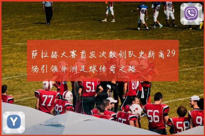 萨拉赫大赛首发次数创队史新高29场引领非洲足球传奇之路