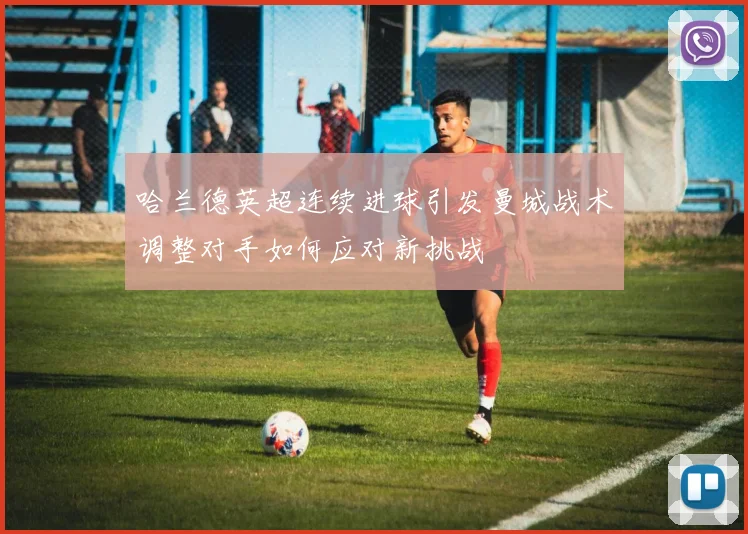 哈兰德英超连续进球引发曼城战术调整对手如何应对新挑战